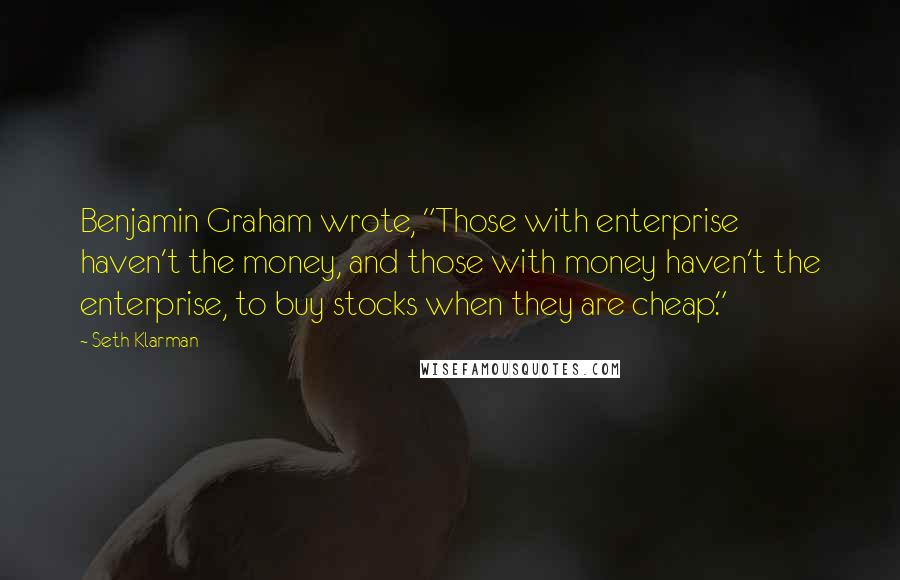 Seth Klarman Quotes: Benjamin Graham wrote, "Those with enterprise haven't the money, and those with money haven't the enterprise, to buy stocks when they are cheap."