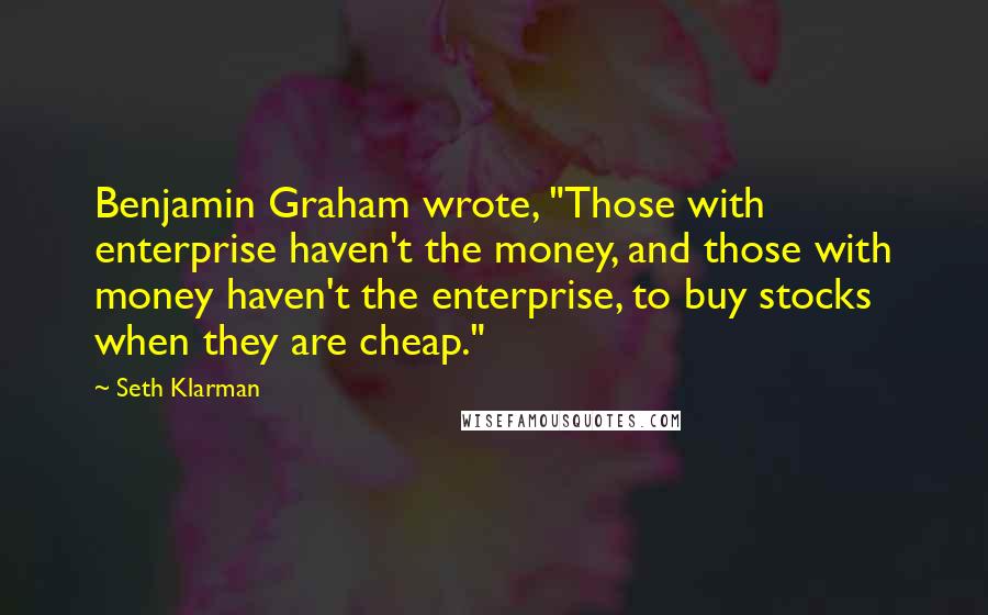 Seth Klarman Quotes: Benjamin Graham wrote, "Those with enterprise haven't the money, and those with money haven't the enterprise, to buy stocks when they are cheap."