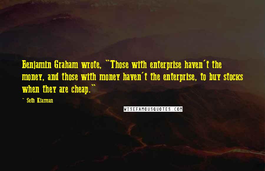 Seth Klarman Quotes: Benjamin Graham wrote, "Those with enterprise haven't the money, and those with money haven't the enterprise, to buy stocks when they are cheap."