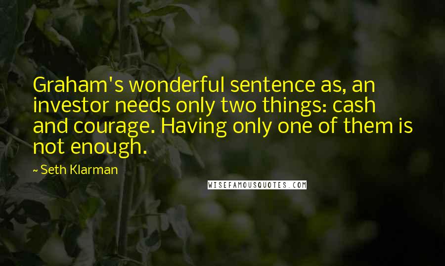 Seth Klarman Quotes: Graham's wonderful sentence as, an investor needs only two things: cash and courage. Having only one of them is not enough.