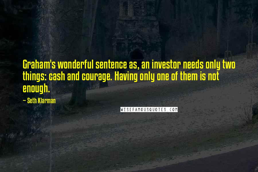 Seth Klarman Quotes: Graham's wonderful sentence as, an investor needs only two things: cash and courage. Having only one of them is not enough.