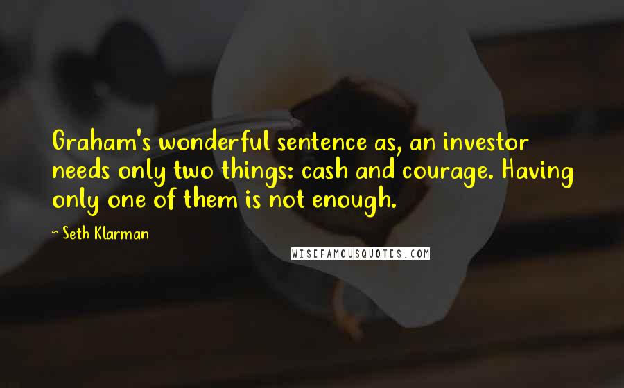 Seth Klarman Quotes: Graham's wonderful sentence as, an investor needs only two things: cash and courage. Having only one of them is not enough.