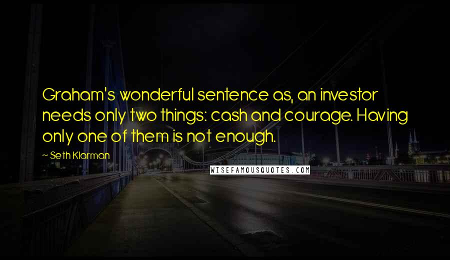 Seth Klarman Quotes: Graham's wonderful sentence as, an investor needs only two things: cash and courage. Having only one of them is not enough.