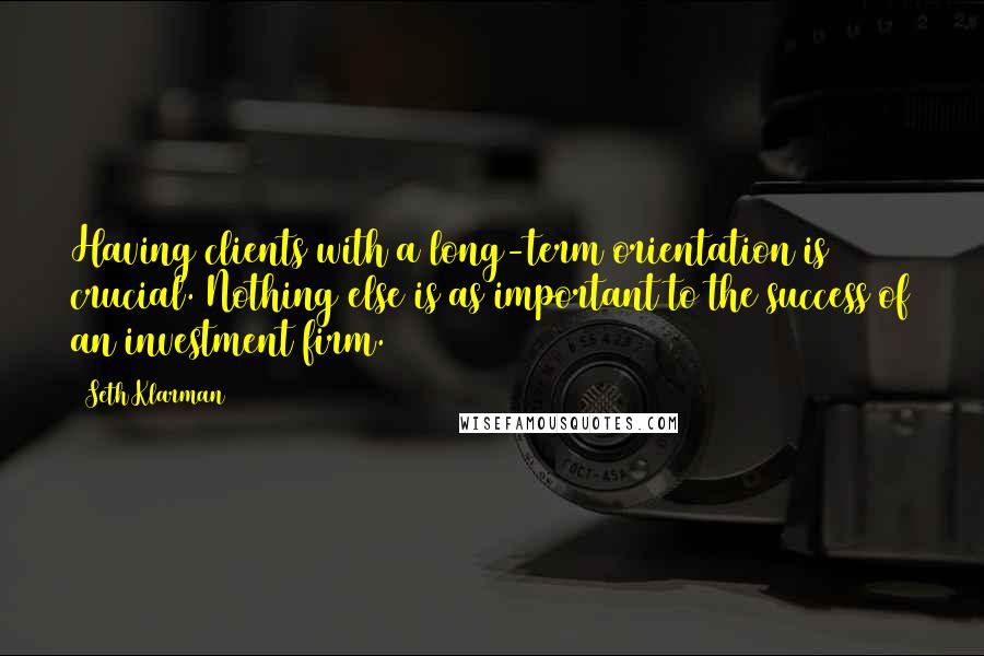 Seth Klarman Quotes: Having clients with a long-term orientation is crucial. Nothing else is as important to the success of an investment firm.