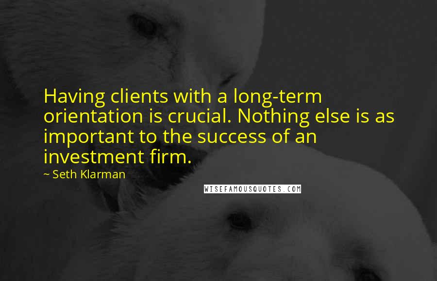 Seth Klarman Quotes: Having clients with a long-term orientation is crucial. Nothing else is as important to the success of an investment firm.