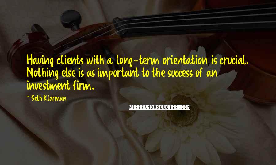 Seth Klarman Quotes: Having clients with a long-term orientation is crucial. Nothing else is as important to the success of an investment firm.