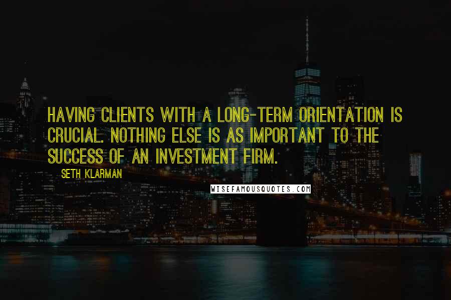 Seth Klarman Quotes: Having clients with a long-term orientation is crucial. Nothing else is as important to the success of an investment firm.