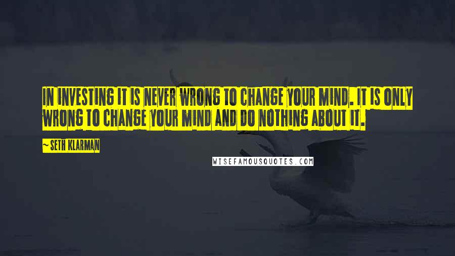 Seth Klarman Quotes: In investing it is never wrong to change your mind. It is only wrong to change your mind and do nothing about it.