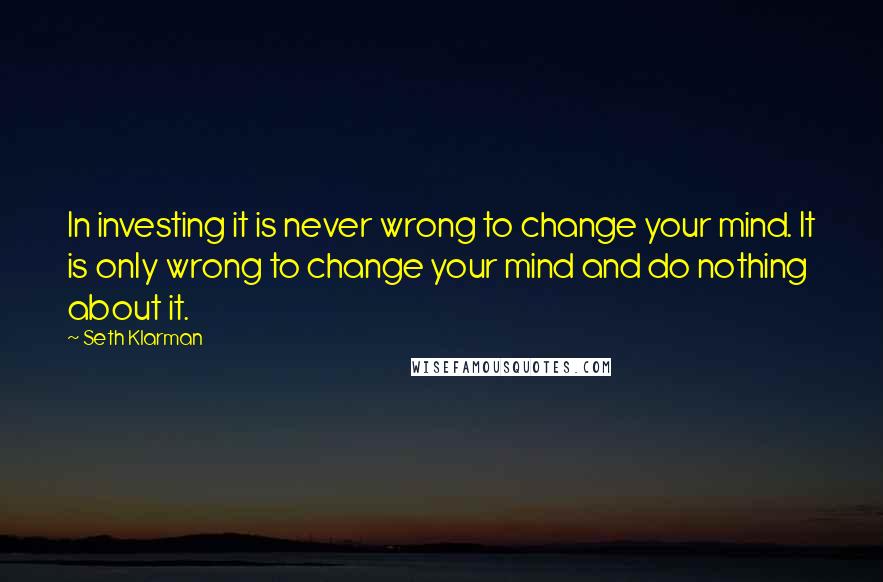 Seth Klarman Quotes: In investing it is never wrong to change your mind. It is only wrong to change your mind and do nothing about it.