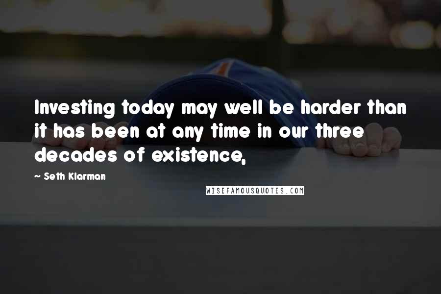 Seth Klarman Quotes: Investing today may well be harder than it has been at any time in our three decades of existence,