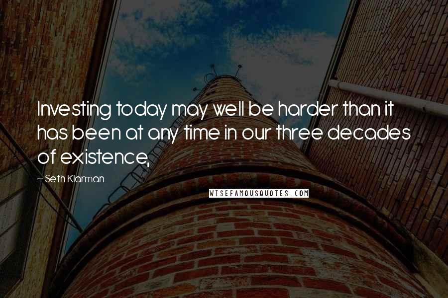 Seth Klarman Quotes: Investing today may well be harder than it has been at any time in our three decades of existence,