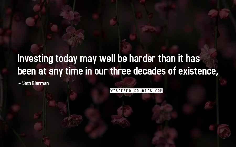 Seth Klarman Quotes: Investing today may well be harder than it has been at any time in our three decades of existence,