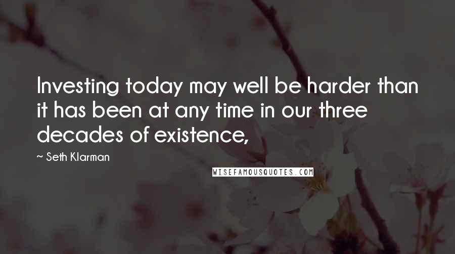 Seth Klarman Quotes: Investing today may well be harder than it has been at any time in our three decades of existence,