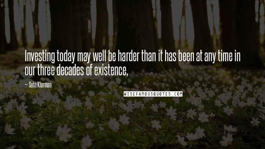 Seth Klarman Quotes: Investing today may well be harder than it has been at any time in our three decades of existence,