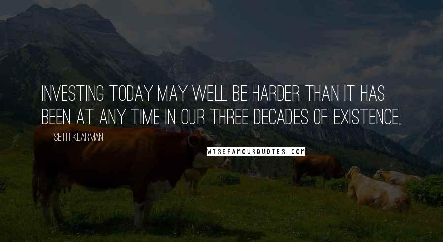 Seth Klarman Quotes: Investing today may well be harder than it has been at any time in our three decades of existence,