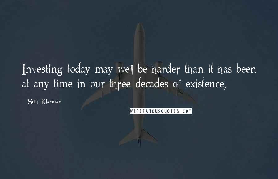 Seth Klarman Quotes: Investing today may well be harder than it has been at any time in our three decades of existence,