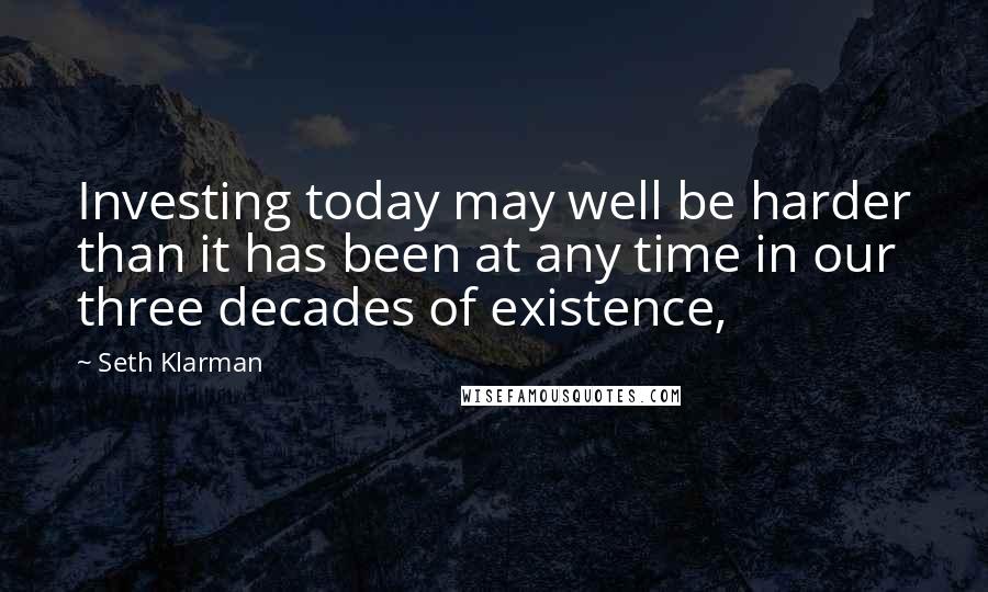 Seth Klarman Quotes: Investing today may well be harder than it has been at any time in our three decades of existence,