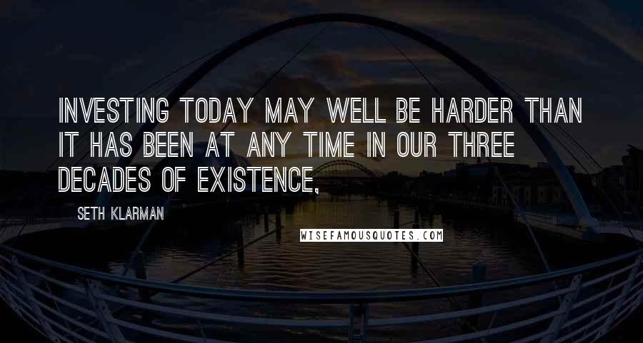 Seth Klarman Quotes: Investing today may well be harder than it has been at any time in our three decades of existence,