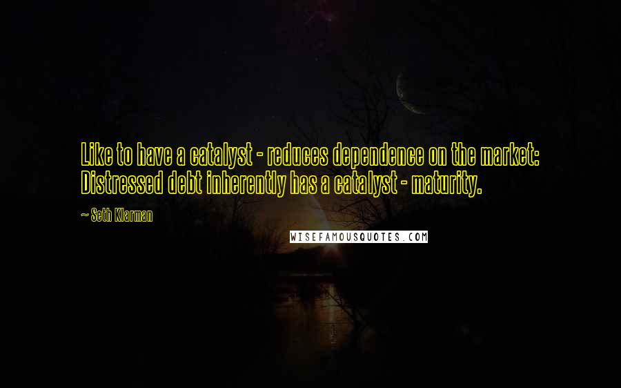 Seth Klarman Quotes: Like to have a catalyst - reduces dependence on the market: Distressed debt inherently has a catalyst - maturity.