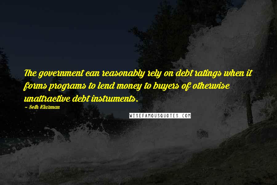 Seth Klarman Quotes: The government can reasonably rely on debt ratings when it forms programs to lend money to buyers of otherwise unattractive debt instruments.