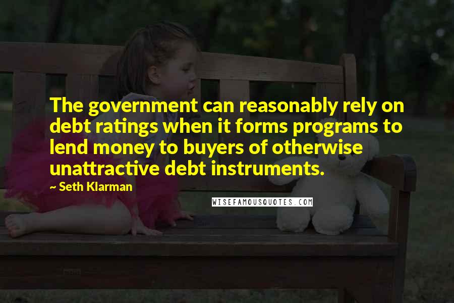 Seth Klarman Quotes: The government can reasonably rely on debt ratings when it forms programs to lend money to buyers of otherwise unattractive debt instruments.