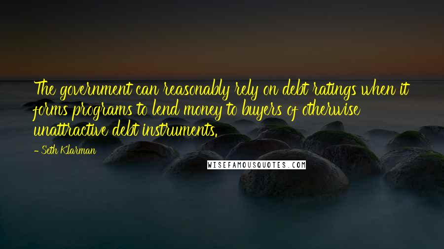 Seth Klarman Quotes: The government can reasonably rely on debt ratings when it forms programs to lend money to buyers of otherwise unattractive debt instruments.