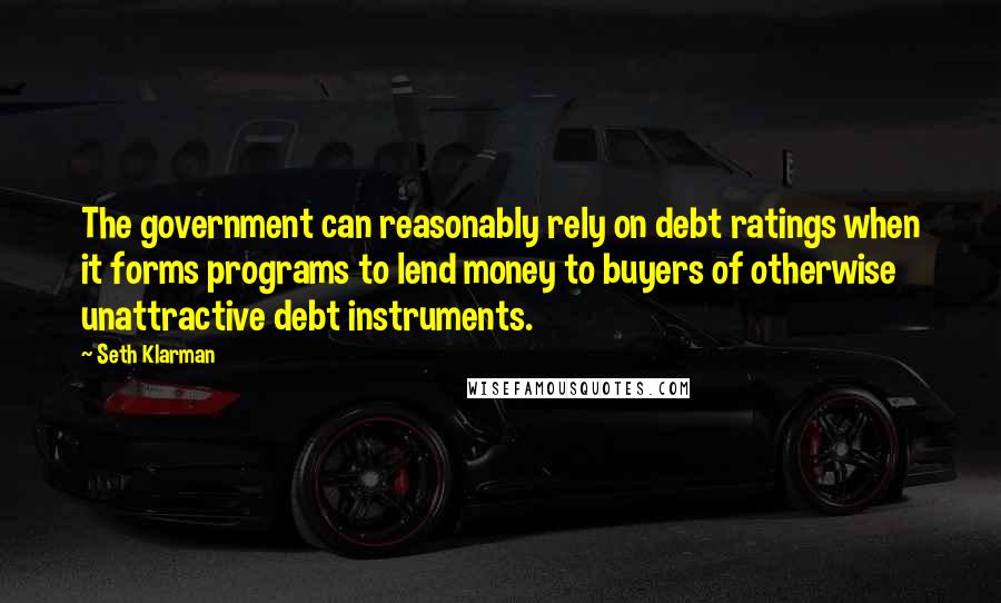 Seth Klarman Quotes: The government can reasonably rely on debt ratings when it forms programs to lend money to buyers of otherwise unattractive debt instruments.