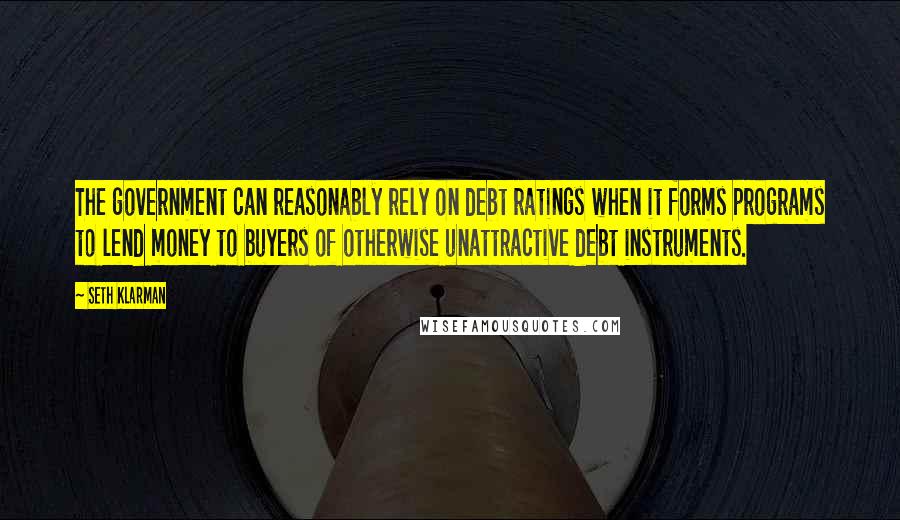 Seth Klarman Quotes: The government can reasonably rely on debt ratings when it forms programs to lend money to buyers of otherwise unattractive debt instruments.