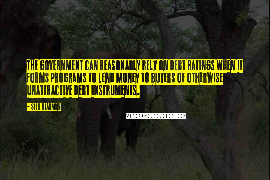 Seth Klarman Quotes: The government can reasonably rely on debt ratings when it forms programs to lend money to buyers of otherwise unattractive debt instruments.