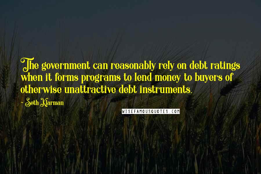 Seth Klarman Quotes: The government can reasonably rely on debt ratings when it forms programs to lend money to buyers of otherwise unattractive debt instruments.