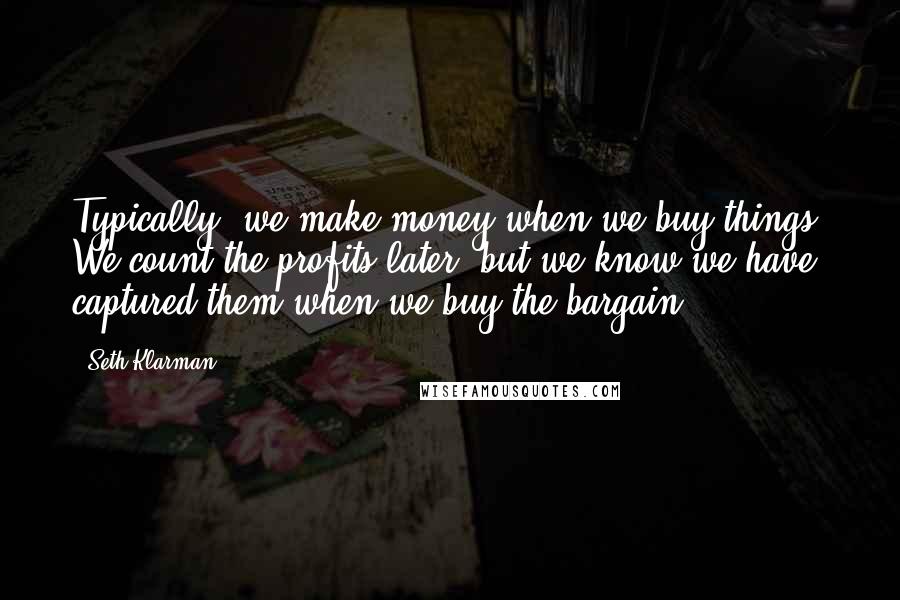 Seth Klarman Quotes: Typically, we make money when we buy things. We count the profits later, but we know we have captured them when we buy the bargain.