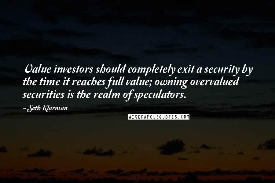 Seth Klarman Quotes: Value investors should completely exit a security by the time it reaches full value; owning overvalued securities is the realm of speculators.