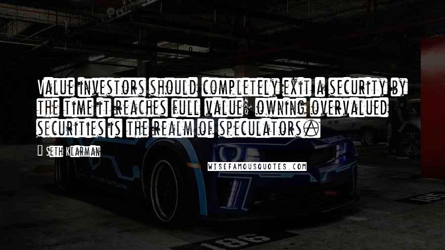 Seth Klarman Quotes: Value investors should completely exit a security by the time it reaches full value; owning overvalued securities is the realm of speculators.