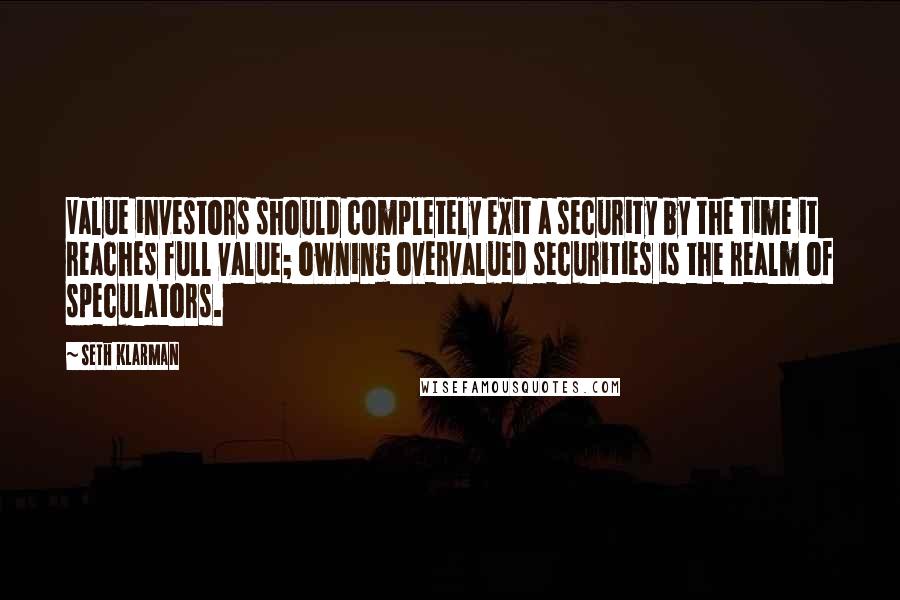 Seth Klarman Quotes: Value investors should completely exit a security by the time it reaches full value; owning overvalued securities is the realm of speculators.