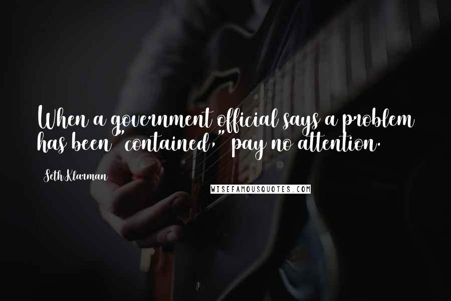 Seth Klarman Quotes: When a government official says a problem has been "contained," pay no attention.