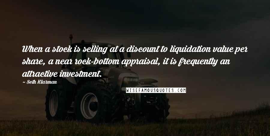 Seth Klarman Quotes: When a stock is selling at a discount to liquidation value per share, a near rock-bottom appraisal, it is frequently an attractive investment.