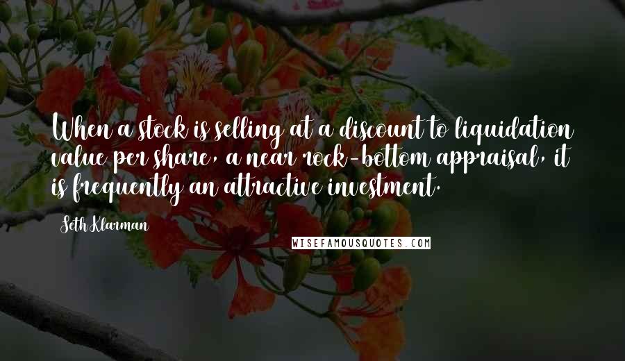 Seth Klarman Quotes: When a stock is selling at a discount to liquidation value per share, a near rock-bottom appraisal, it is frequently an attractive investment.