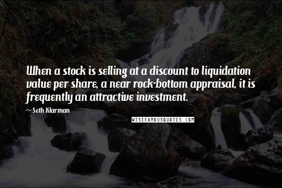 Seth Klarman Quotes: When a stock is selling at a discount to liquidation value per share, a near rock-bottom appraisal, it is frequently an attractive investment.