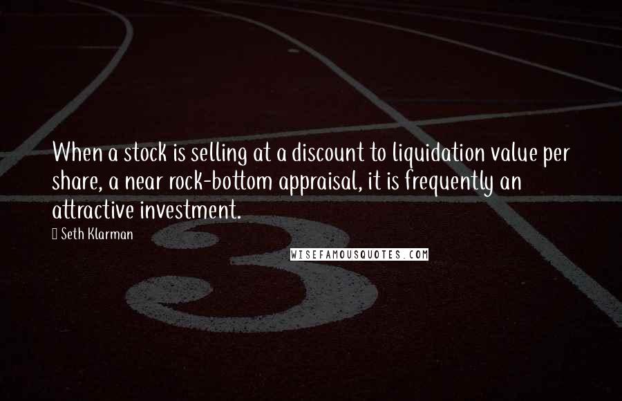 Seth Klarman Quotes: When a stock is selling at a discount to liquidation value per share, a near rock-bottom appraisal, it is frequently an attractive investment.