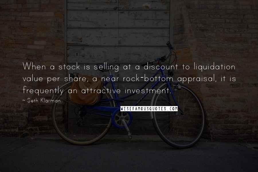 Seth Klarman Quotes: When a stock is selling at a discount to liquidation value per share, a near rock-bottom appraisal, it is frequently an attractive investment.