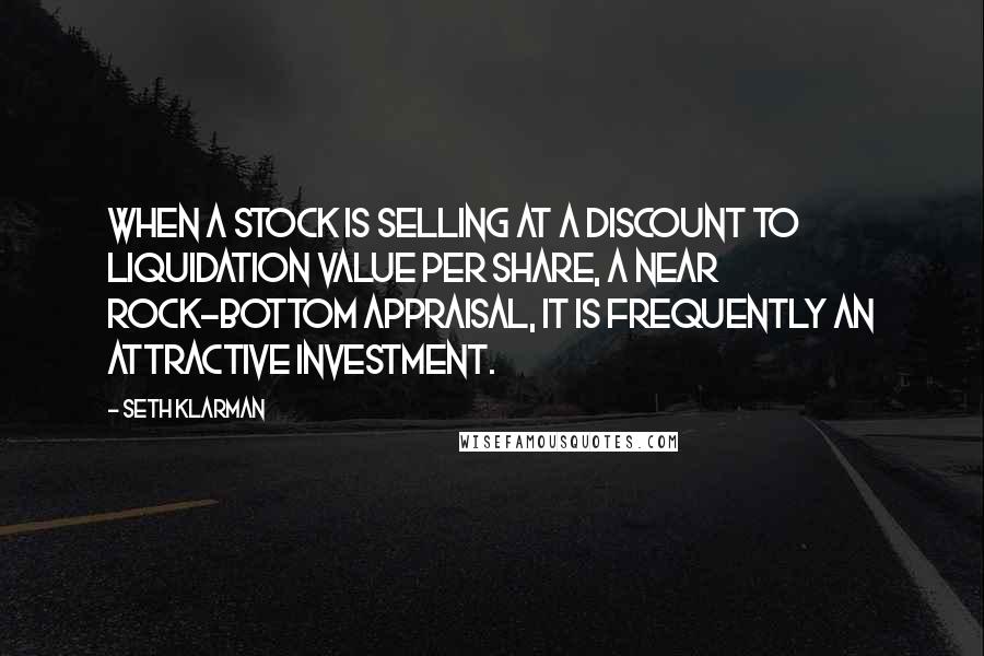 Seth Klarman Quotes: When a stock is selling at a discount to liquidation value per share, a near rock-bottom appraisal, it is frequently an attractive investment.