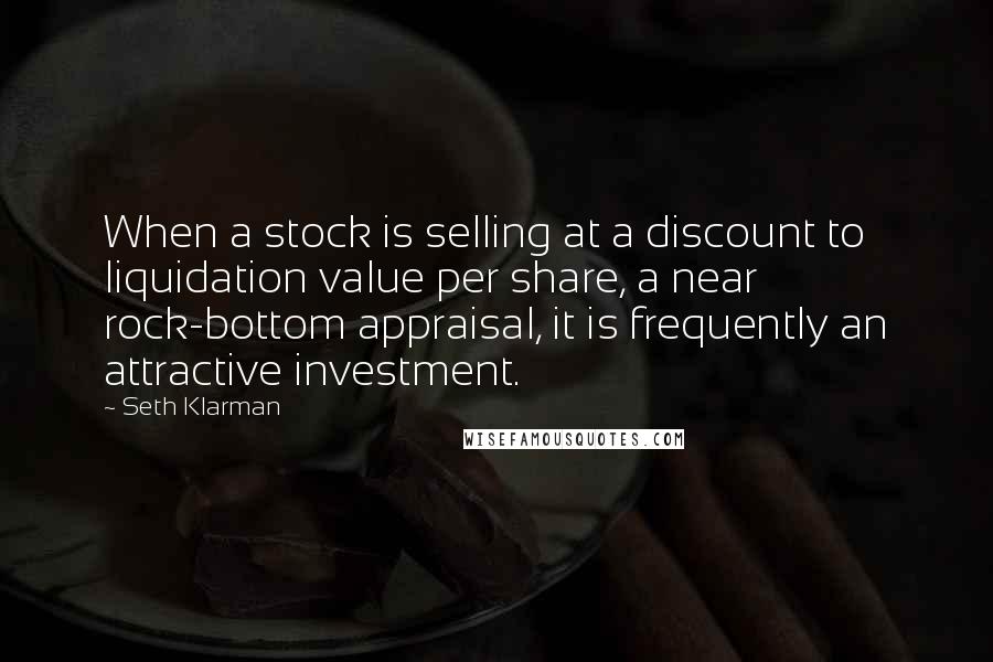 Seth Klarman Quotes: When a stock is selling at a discount to liquidation value per share, a near rock-bottom appraisal, it is frequently an attractive investment.