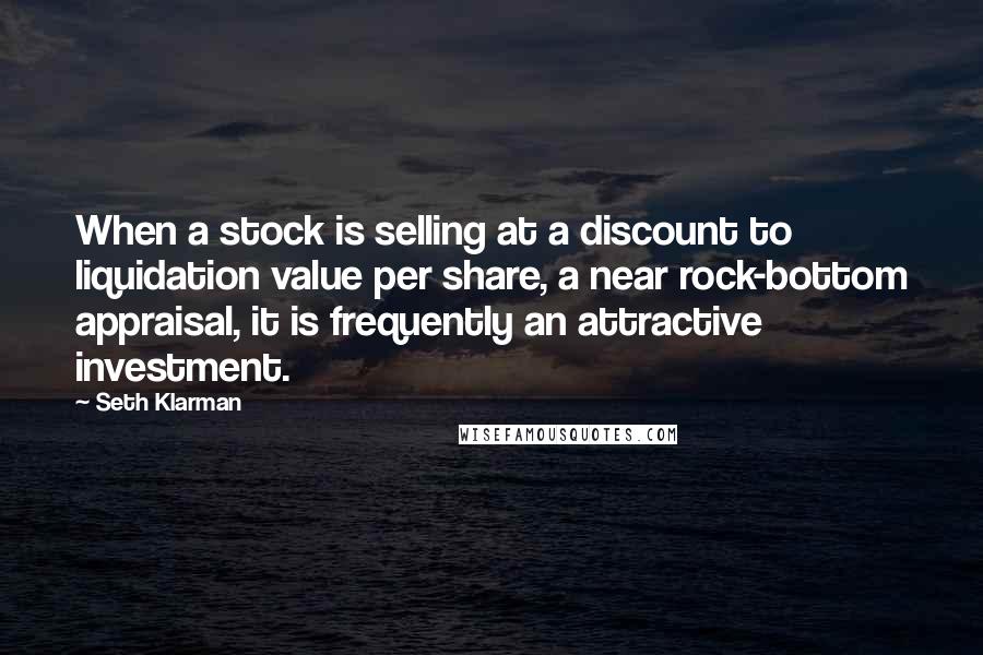 Seth Klarman Quotes: When a stock is selling at a discount to liquidation value per share, a near rock-bottom appraisal, it is frequently an attractive investment.