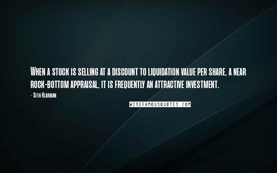 Seth Klarman Quotes: When a stock is selling at a discount to liquidation value per share, a near rock-bottom appraisal, it is frequently an attractive investment.