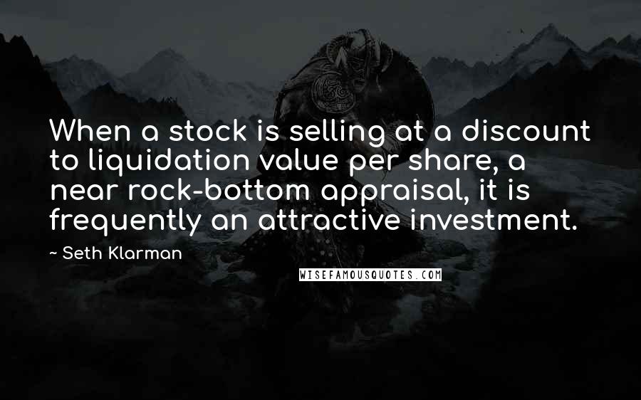 Seth Klarman Quotes: When a stock is selling at a discount to liquidation value per share, a near rock-bottom appraisal, it is frequently an attractive investment.