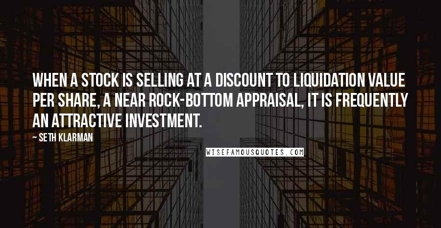 Seth Klarman Quotes: When a stock is selling at a discount to liquidation value per share, a near rock-bottom appraisal, it is frequently an attractive investment.
