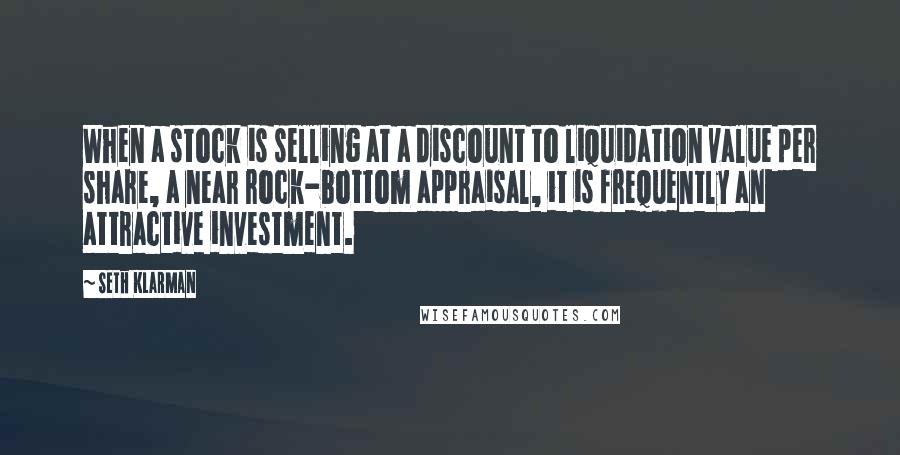 Seth Klarman Quotes: When a stock is selling at a discount to liquidation value per share, a near rock-bottom appraisal, it is frequently an attractive investment.