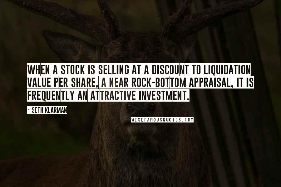 Seth Klarman Quotes: When a stock is selling at a discount to liquidation value per share, a near rock-bottom appraisal, it is frequently an attractive investment.