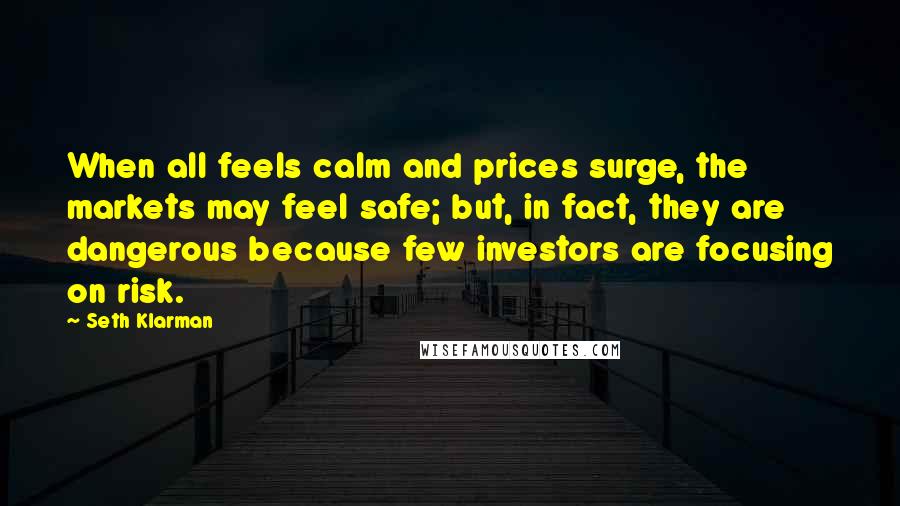 Seth Klarman Quotes: When all feels calm and prices surge, the markets may feel safe; but, in fact, they are dangerous because few investors are focusing on risk.