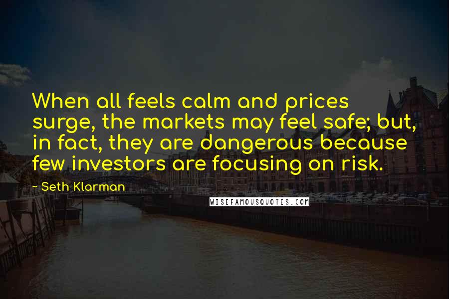 Seth Klarman Quotes: When all feels calm and prices surge, the markets may feel safe; but, in fact, they are dangerous because few investors are focusing on risk.